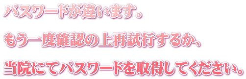 パスワードが違います。  もう一度確認の上再試行するか、  当院にてパスワードを取得してください。